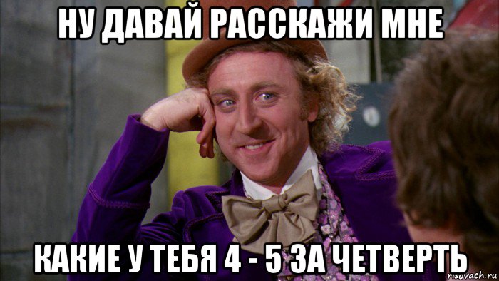 ну давай расскажи мне какие у тебя 4 - 5 за четверть, Мем Ну давай расскажи (Вилли Вонка)