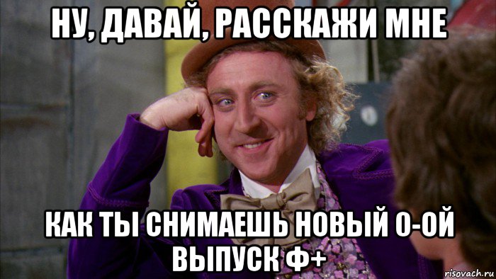 ну, давай, расскажи мне как ты снимаешь новый 0-ой выпуск ф+, Мем Ну давай расскажи (Вилли Вонка)