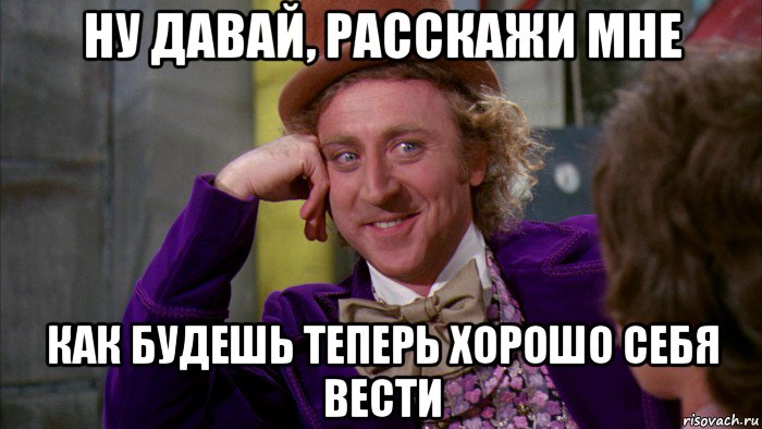 ну давай, расскажи мне как будешь теперь хорошо себя вести, Мем Ну давай расскажи (Вилли Вонка)