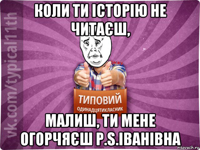 коли ти історію не читаєш, малиш, ти мене огорчяєш p.s.іванівна