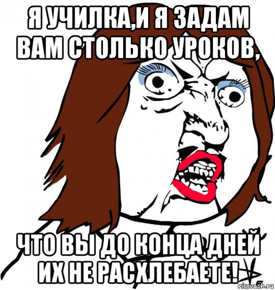 я училка,и я задам вам столько уроков, что вы до конца дней их не расхлебаете!