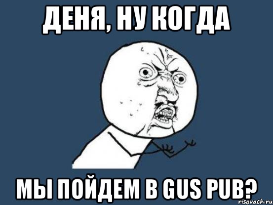 Деня, ну когда мы пойдем в GUS PUB?, Мем Ну почему