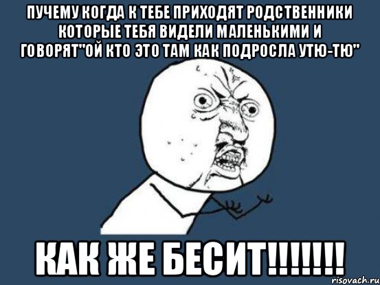 Пучему когда к тебе приходят родственники которые тебя видели маленькими и говорят"ой кто это там как подросла утю-тю" КАК ЖЕ БЕСИТ!!!!!!!, Мем Ну почему