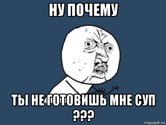 ну почему ты не готовишь мне суп ???, Мем Ну почему