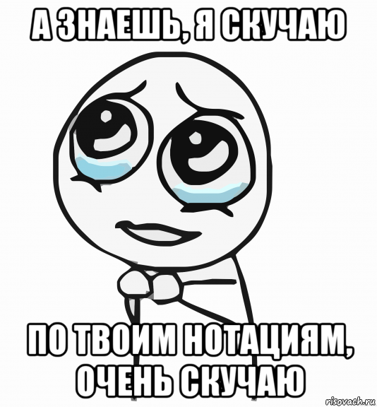 а знаешь, я скучаю по твоим нотациям, очень скучаю, Мем  ну пожалуйста (please)