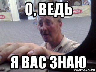 о, ведь я вас знаю