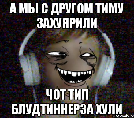 А мы с другом Тиму захуярили Чот тип блудтиннерза хули
