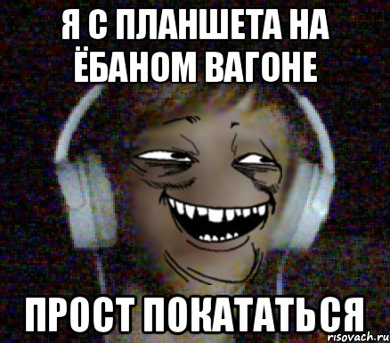 Я с плаНшета На ёбаном вагоне прост покататься