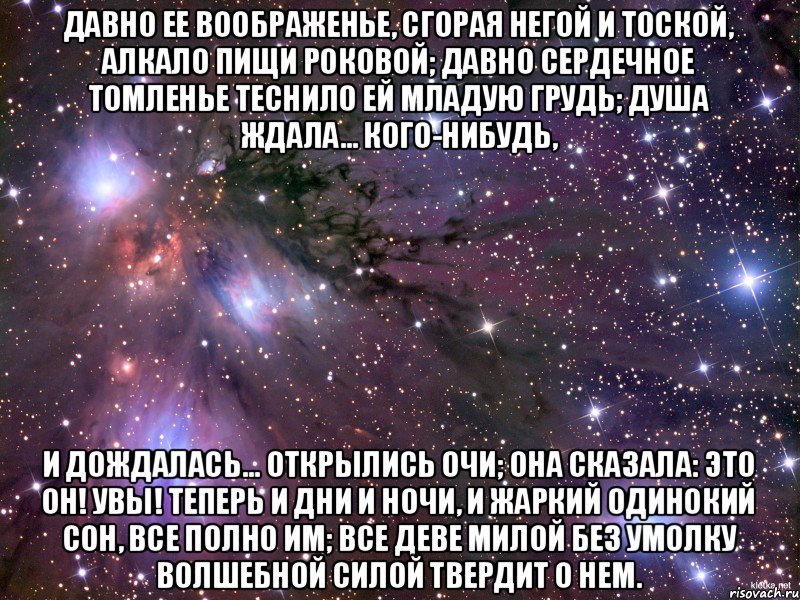 Давно ее воображенье, Сгорая негой и тоской, Алкало пищи роковой; Давно сердечное томленье Теснило ей младую грудь; Душа ждала… кого-нибудь, И дождалась… Открылись очи; Она сказала: это он! Увы! теперь и дни и ночи, И жаркий одинокий сон, Все полно им; все деве милой Без умолку волшебной силой Твердит о нем., Мем Космос