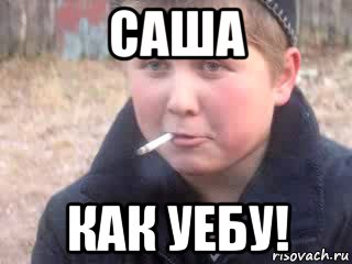 саша как уебу!