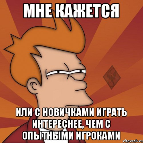 мне кажется или с новичками играть интереснее, чем с опытными игроками
