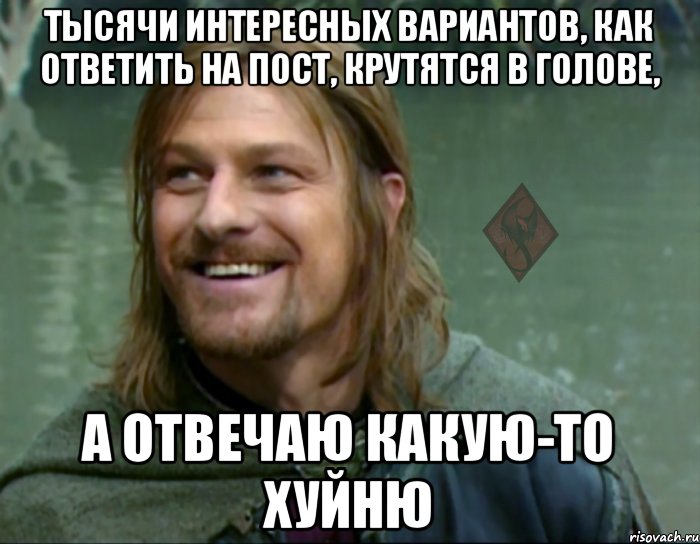 тысячи интересных вариантов, как ответить на пост, крутятся в голове, а отвечаю какую-то хуйню