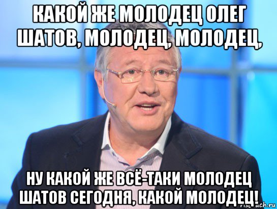 какой же молодец олег шатов, молодец, молодец, ну какой же всё-таки молодец шатов сегодня, какой молодец!