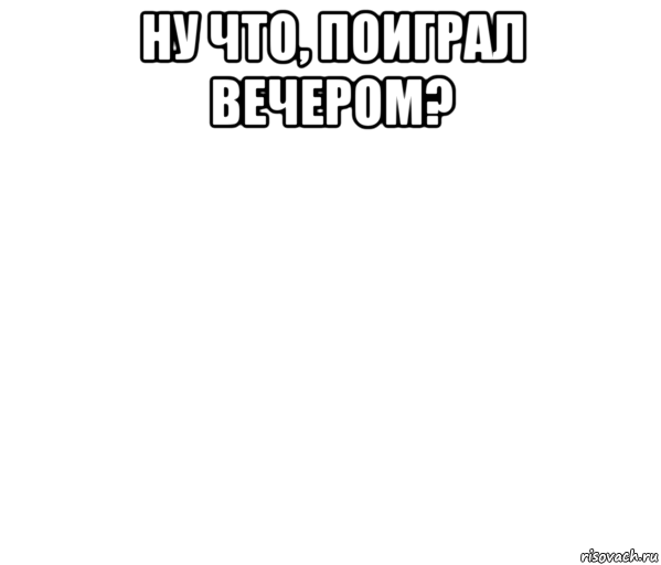 ну что, поиграл вечером? 