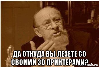  да откуда вы лезете со своими 3d принтерами?