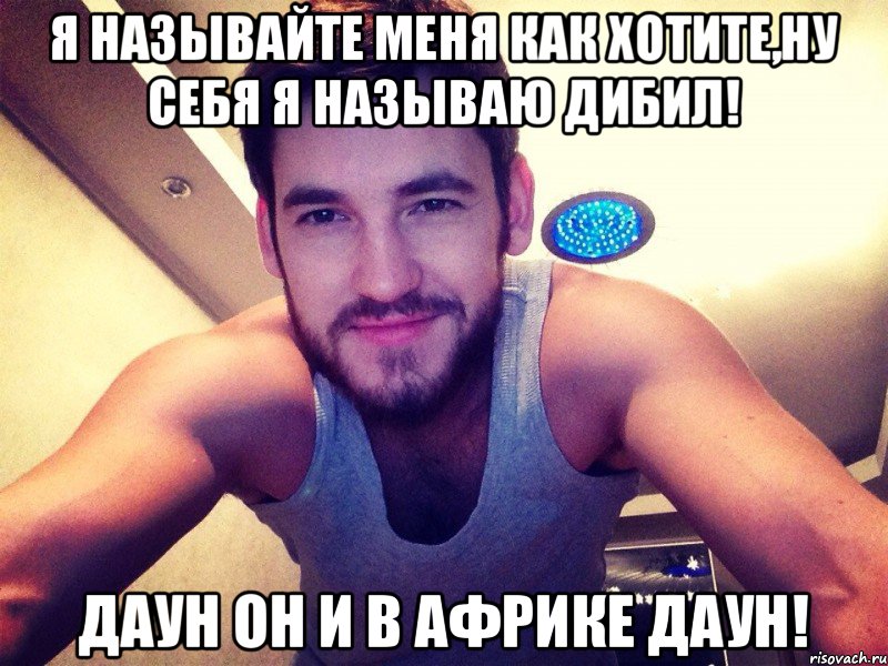 Я Называйте меня как хотите,ну себя я называю Дибил! Даун он и в Африке даун!