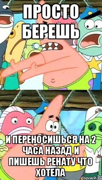 Просто берешь и переносишься на 2 часа назад и пишешь Ренату что хотела, Мем Патрик (берешь и делаешь)