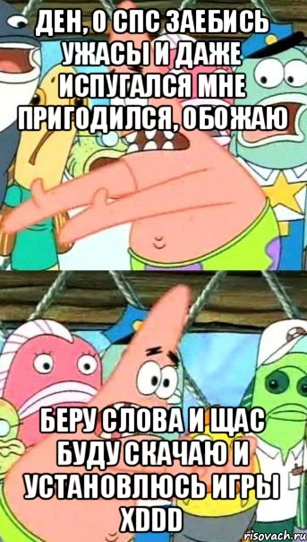 Ден, о спс заебись ужасы и даже испугался мне пригодился, обожаю Беру слова и щас буду скачаю и установлюсь игры хDDD, Мем Патрик (берешь и делаешь)