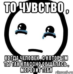 То чувство , когда человек , с которым ты так классно общалась , морозит тебя, Мем печаль