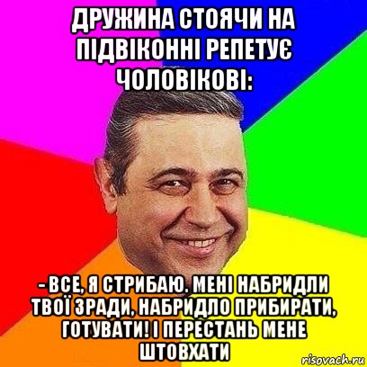 дружина стоячи на підвіконні репетує чоловікові: - все, я стрибаю. мені набридли твої зради, набридло прибирати, готувати! і перестань мене штовхати, Мем Петросяныч