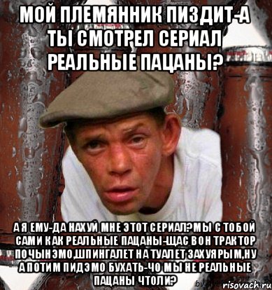 мой племянник пиздит-а ты смотрел сериал Реальные пацаны? А я ему-да нахуй мне этот сериал?Мы с тобой сами как реальные пацаны-щас вон трактор почынэмо,шпингалет на туалет захуярым,ну а потим пидэмо бухать-чо мы не реальные пацаны чтоли?