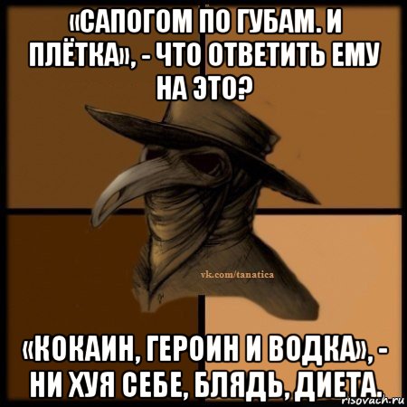 «сапогом по губам. и плётка», - что ответить ему на это? «кокаин, героин и водка», - ни хуя себе, блядь, диета.