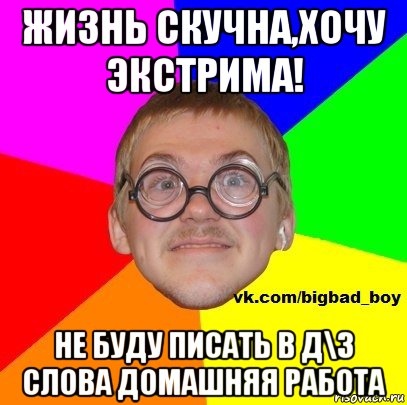 жизнь скучна,хочу экстрима! не буду писать в д\з слова домашняя работа