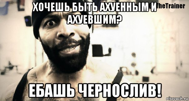 хочешь быть ахуенным и ахуевшим? ебашь чернослив!