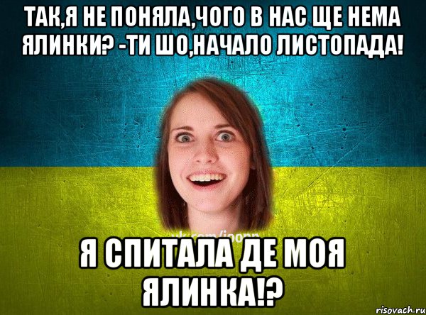 Так,я не поняла,чого в нас ще нема ялинки? -Ти шо,начало листопада! Я спитала ДЕ МОЯ ЯЛИНКА!?