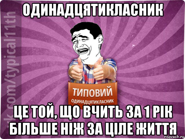 одинадцятикласник це той, що вчить за 1 рік більше ніж за ціле життя