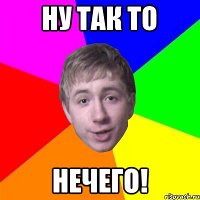 Ну так то НЕЧЕГО!