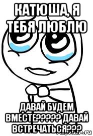 катюша, я тебя люблю давай будем вместе????? давай встречаться???