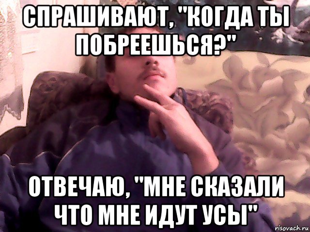 спрашивают, "когда ты побреешься?" отвечаю, "мне сказали что мне идут усы"