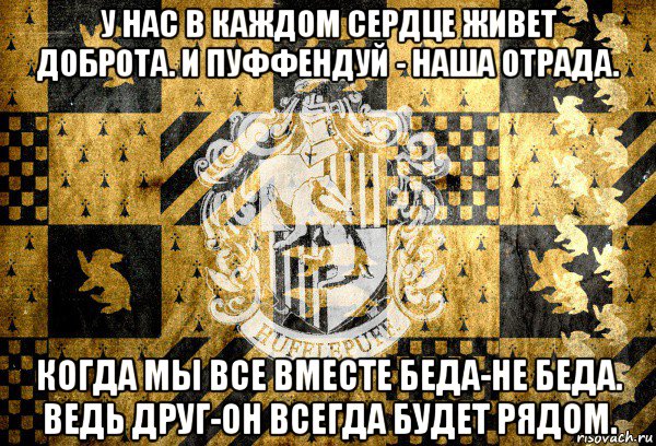 у нас в каждом сердце живет доброта. и пуффендуй - наша отрада. когда мы все вместе беда-не беда. ведь друг-он всегда будет рядом.