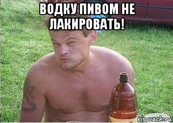 водку пивом не лакировать! 