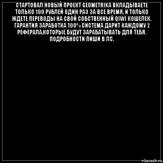 стартовал новый проект geometrika вкладываете только 100 рублей один раз за все время, и только ждете переводы на свой собственный qiwi кошелек. гарантия заработка 100% система дарит каждому 2 реферала,которые будут зарабатывать для тебя. подробности пиши в лс. 