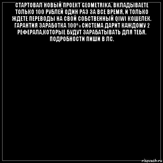 стартовал новый проект geometrika. вкладываете только 100 рублей один раз за все время, и только ждете переводы на свой собственный qiwi кошелек. гарантия заработка 100% система дарит каждому 2 реферала,которые будут зарабатывать для тебя. подробности пиши в лс. 