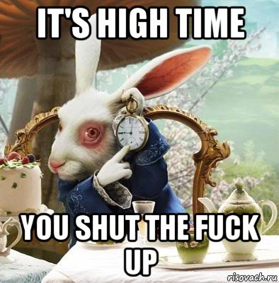it's high time you shut the fuck up