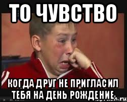 то чувство когда друг не пригласил тебя на день рождение