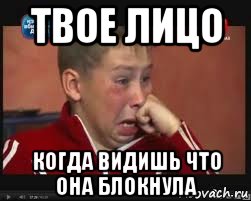 твое лицо когда видишь что она блокнула