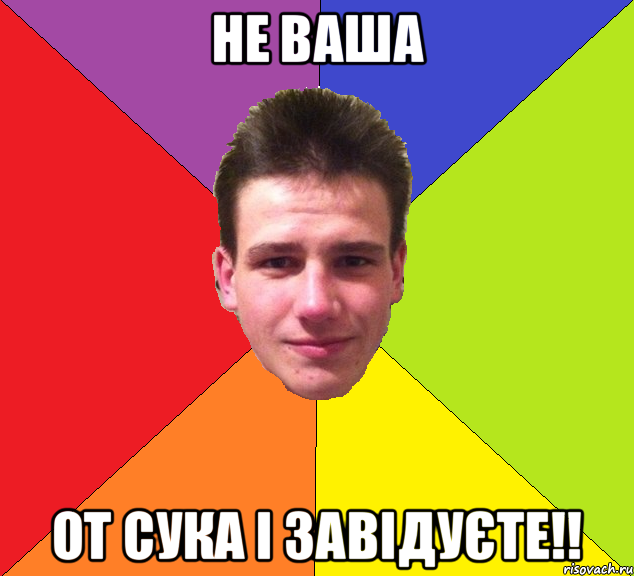 не ваша от сука і завідуєте!!