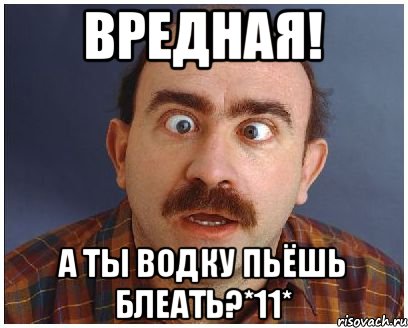 Вредная! а ты водку пьёшь блеать?*11*