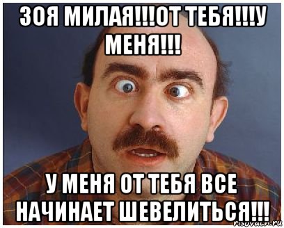 зоя милая!!!от тебя!!!у меня!!! у меня от тебя все начинает шевелиться!!!