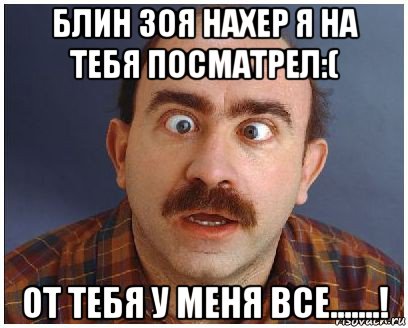 блин зоя нахер я на тебя посматрел:( от тебя у меня все.......!