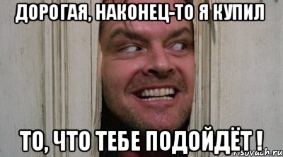 ДОРОГАЯ, НАКОНЕЦ-ТО Я КУПИЛ ТО, ЧТО ТЕБЕ ПОДОЙДЁТ !