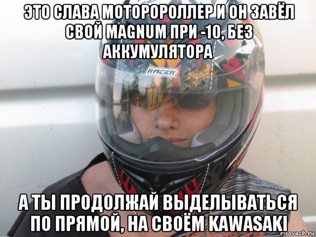 это слава моторороллер и он завёл свой magnum при -10, без аккумулятора а ты продолжай выделываться по прямой, на своём kawasaki