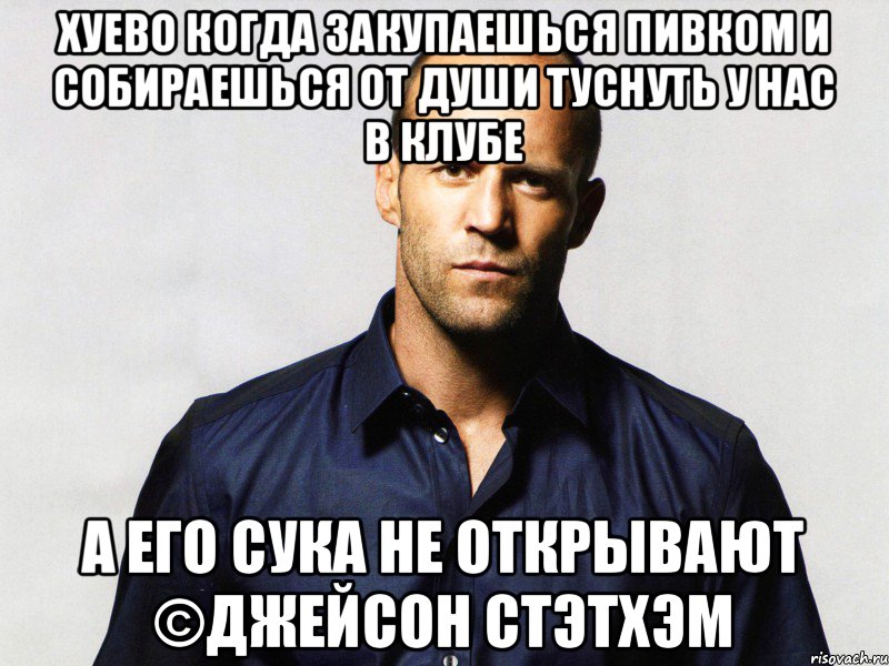 Хуево когда закупаешься пивком и собираешься от души туснуть у нас в клубе А его сука не открывают ©Джейсон Стэтхэм