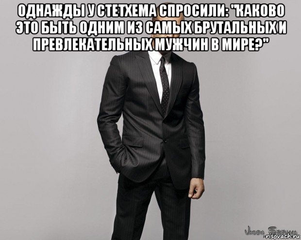 однажды у стетхема спросили: "каково это быть одним из самых брутальных и превлекательных мужчин в мире?" , Мем  стетхем