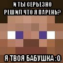 и ты серьезно решил что я парень? я твоя бабушка :0