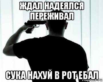 ждал надеялся переживал сука нахуй в рот ебал